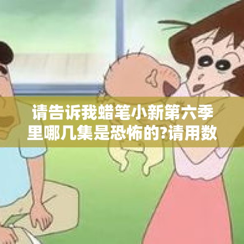 请告诉我蜡笔小新第六季里哪几集是恐怖的?请用数字告诉我，谢谢？，PPS蜡笔小新恐怖的集数是哪几集？