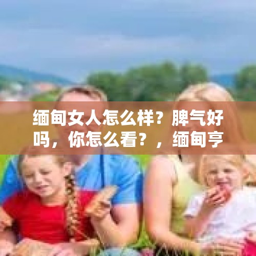 缅甸女人怎么样？脾气好吗，你怎么看？，缅甸亨利集团的女人都干嘛？