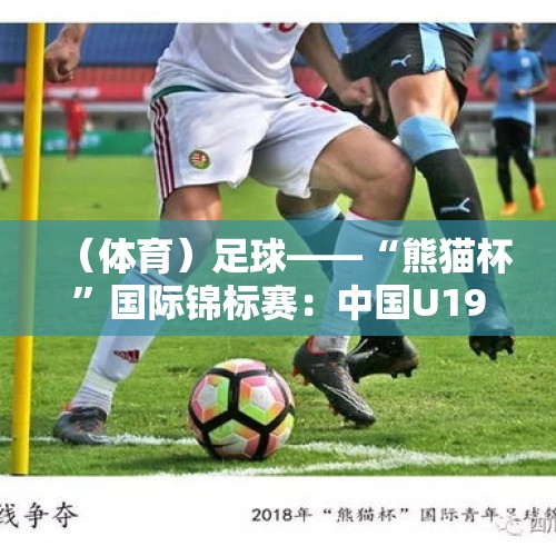 （体育）足球——“熊猫杯”国际锦标赛：中国U19负于吉尔吉斯斯坦U19 - 今日头条