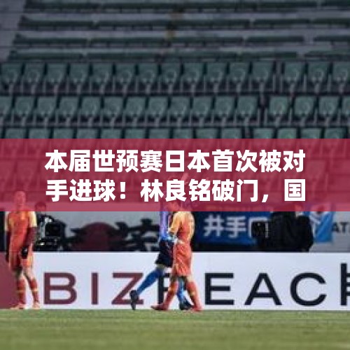 本届世预赛日本首次被对手进球！林良铭破门，国足1-3不敌对手 - 今日头条