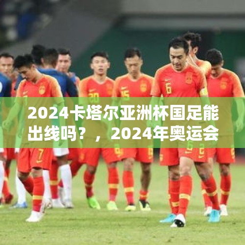 2024卡塔尔亚洲杯国足能出线吗？，2024年奥运会有国足吗？