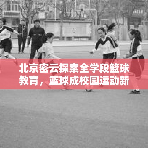 北京密云探索全学段篮球教育，篮球成校园运动新“标配” - 今日头条