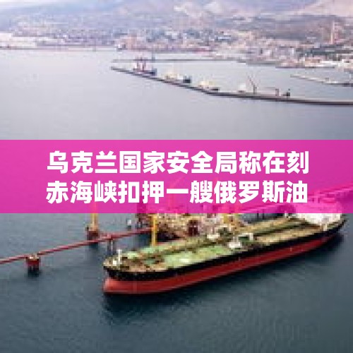 乌克兰国家安全局称在刻赤海峡扣押一艘俄罗斯油轮，这是怎么回事？，美驻基辅使馆将关闭