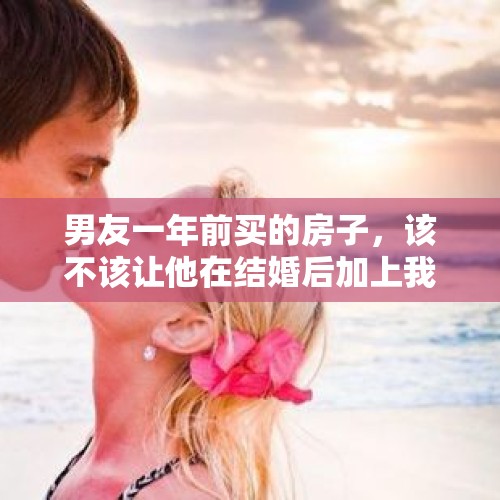 男友一年前买的房子，该不该让他在结婚后加上我的名字？，我男朋友把房产证上加我的名字该怎么办呢？